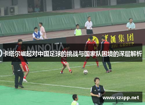 卡塔尔崛起对中国足球的挑战与国家队困境的深层解析 卡塔尔崛起对中国足球的挑战与国家队困境的深层解析