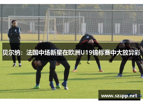 贝尔纳:法国中场新星在欧洲U19锦标赛中大放异彩 贝尔纳:法国中场新星在欧洲U19锦标赛中大放异彩