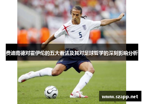 费迪南德对霍伊伦的五大看法及其对足球哲学的深刻影响分析 费迪南德对霍伊伦的五大看法及其对足球哲学的深刻影响分析