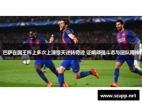 巴萨在国王杯上多次上演惊天逆转奇迹 证明顽强斗志与团队精神